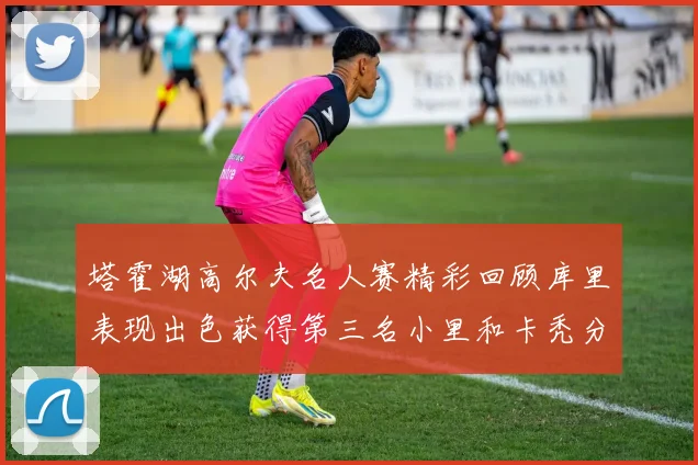 塔霍湖高尔夫名人赛精彩回顾库里表现出色获得第三名小里和卡秃分别位列第十六与第三十八